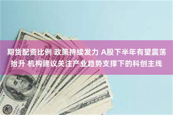 期货配资比例 政策持续发力 A股下半年有望震荡抬升 机构建议关注产业趋势支撑下的科创主线