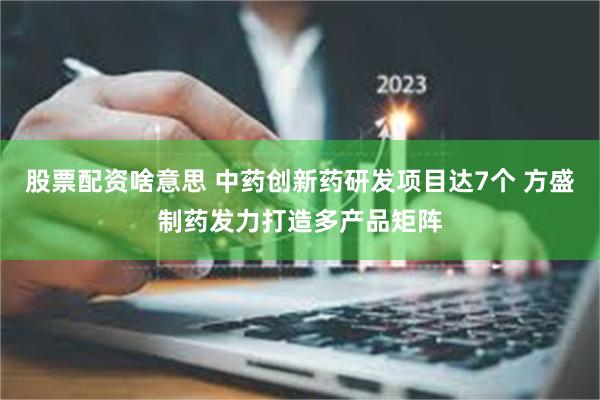 股票配资啥意思 中药创新药研发项目达7个 方盛制药发力打造多产品矩阵