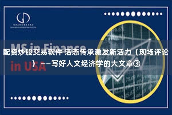 配资炒股交易软件 活态传承激发新活力（现场评论） ——写好人文经济学的大文章③