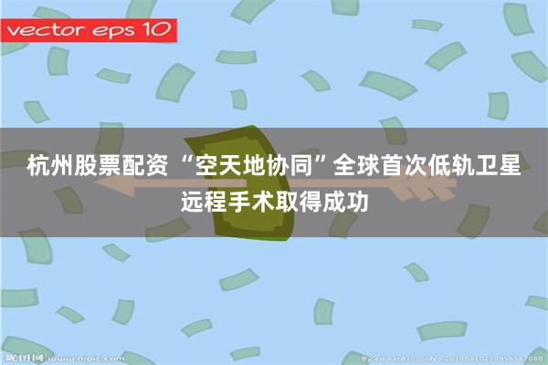 杭州股票配资 “空天地协同”全球首次低轨卫星远程手术取得成功
