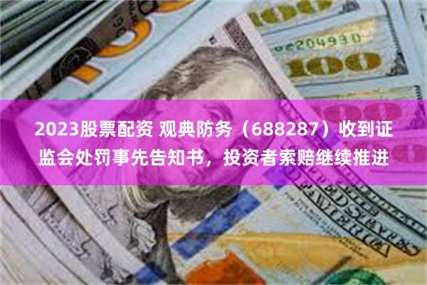 2023股票配资 观典防务（688287）收到证监会处罚事先告知书，投资者索赔继续推进