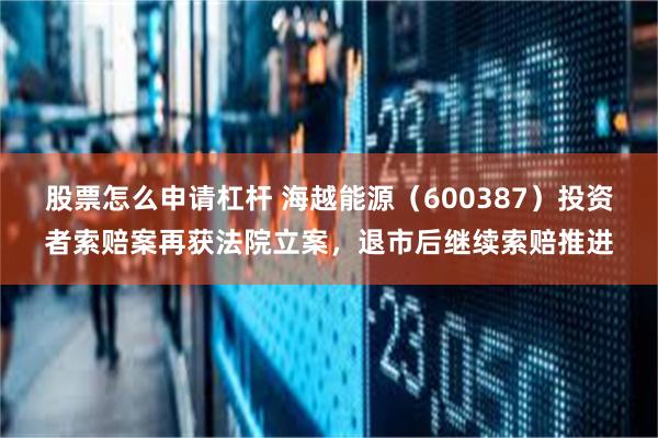 股票怎么申请杠杆 海越能源（600387）投资者索赔案再获法院立案，退市后继续索赔推进