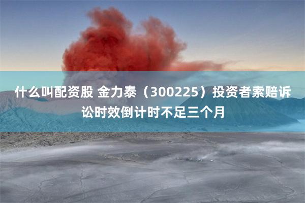 什么叫配资股 金力泰（300225）投资者索赔诉讼时效倒计时不足三个月