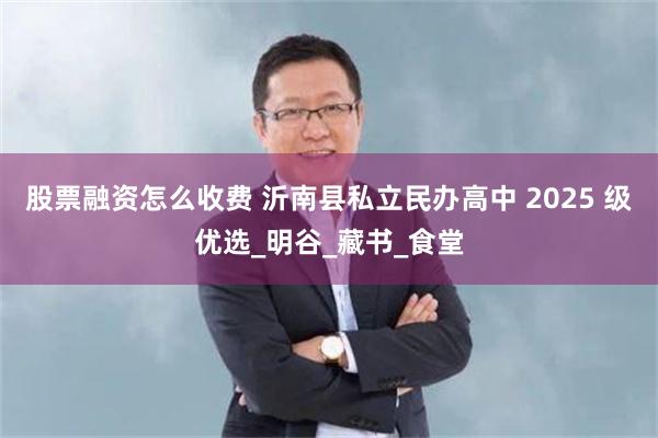 股票融资怎么收费 沂南县私立民办高中 2025 级优选_明谷_藏书_食堂