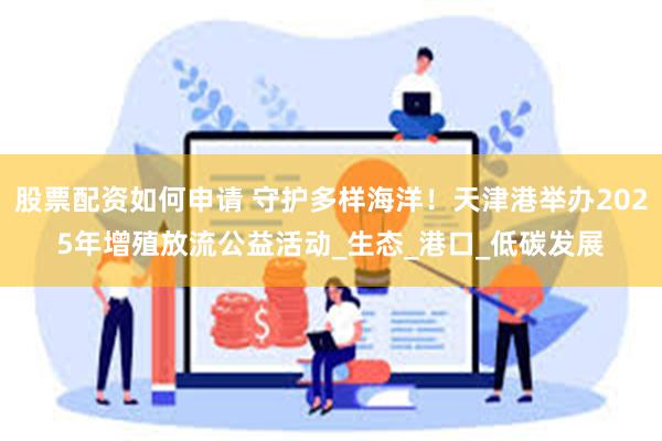 股票配资如何申请 守护多样海洋！天津港举办2025年增殖放流公益活动_生态_港口_低碳发展