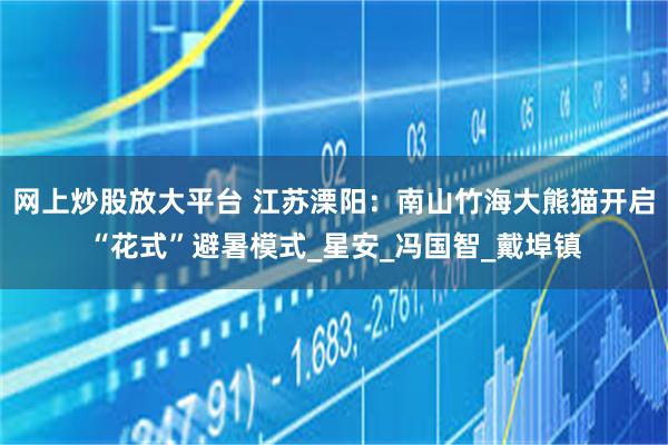 网上炒股放大平台 江苏溧阳：南山竹海大熊猫开启“花式”避暑模式_星安_冯国智_戴埠镇