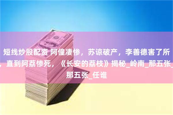 短线炒股配资 阿僮凄惨，苏谅破产，李善德害了所有人，直到阿荔惨死，《长安的荔枝》揭秘_岭南_那五张_任谁