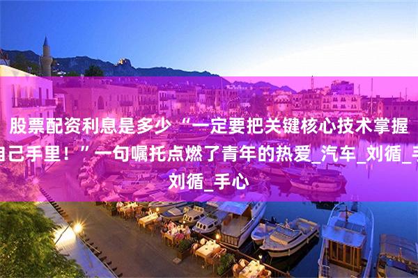 股票配资利息是多少 “一定要把关键核心技术掌握在自己手里！”一句嘱托点燃了青年的热爱_汽车_刘循_手心