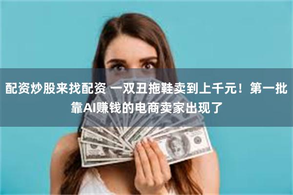 配资炒股来找配资 一双丑拖鞋卖到上千元！第一批靠AI赚钱的电商卖家出现了