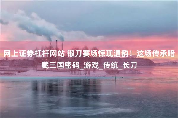 网上证劵杠杆网站 锻刀赛场惊现遗韵！这场传承暗藏三国密码_游戏_传统_长刀