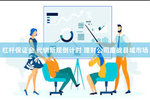 杠杆保证金 代销新规倒计时 理财公司鏖战县域市场