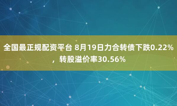 全国最正规配资平台 8月19日力合转债下跌0.22%，转股溢价率30.56%