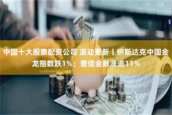 中国十大股票配资公司 滚动更新丨纳斯达克中国金龙指数跌1%；普信金融涨逾11%