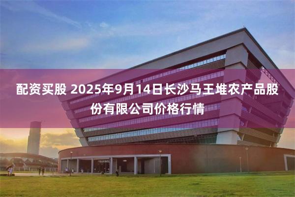 配资买股 2025年9月14日长沙马王堆农产品股份有限公司价格行情