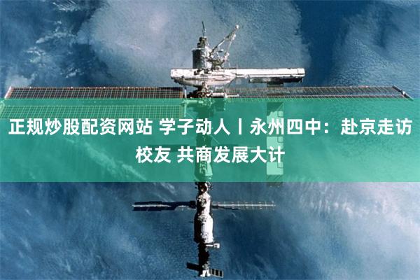 正规炒股配资网站 学子动人丨永州四中：赴京走访校友 共商发展大计