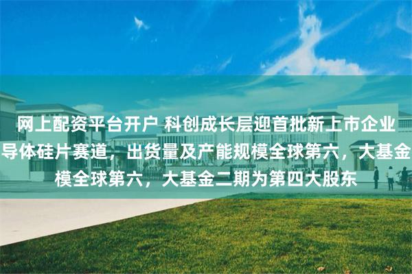 网上配资平台开户 科创成长层迎首批新上市企业,西安奕材深耕半导体硅片赛道,出货量及产能规模全球第六,大基金二期为第四大股东