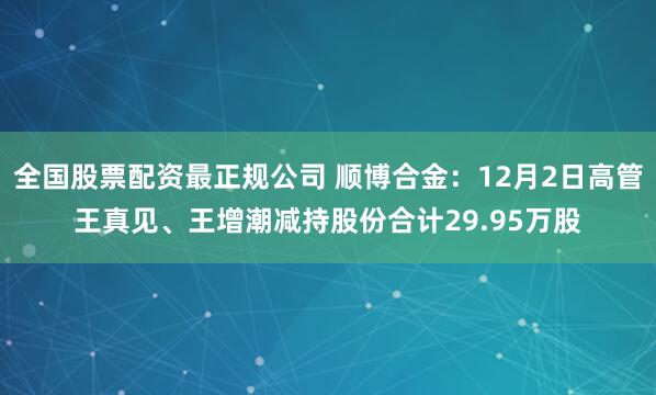 全国股票配资最正规公司 顺博合金:12月2日高管王真见、王增潮减持股份合计29.95万股
