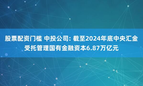 股票配资门槛 中投公司: 截至2024年底中央汇金受托管理国有金融资本6.87万亿元