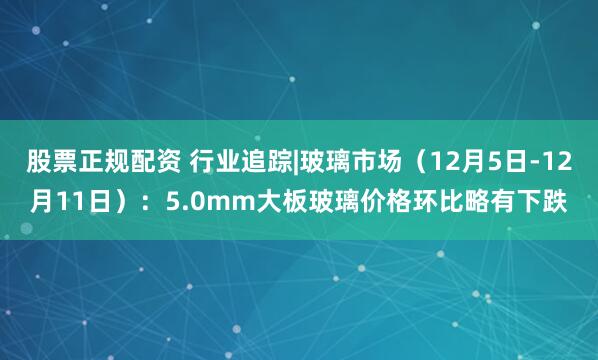 股票正规配资 行业追踪|玻璃市场（12月5日-12月11日）：5.0mm大板玻璃价格环比略有下跌