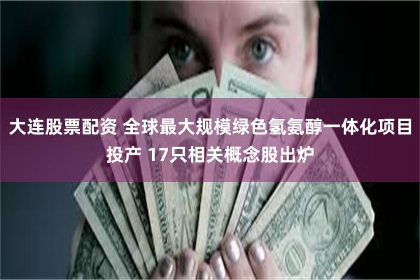 大连股票配资 全球最大规模绿色氢氨醇一体化项目投产 17只相关概念股出炉