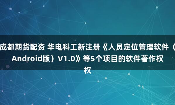 成都期货配资 华电科工新注册《人员定位管理软件（Android版）V1.0》等5个项目的软件著作权