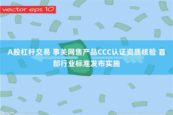 A股杠杆交易 事关网售产品CCC认证资质核验 首部行业标准发布实施