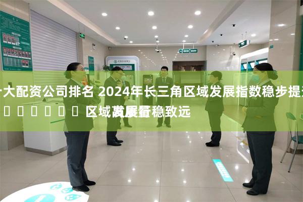 十大配资公司排名 2024年长三角区域发展指数稳步提升
							区域高质量发展行稳致远